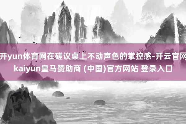 开yun体育网在磋议桌上不动声色的掌控感-开云官网kaiyun皇马赞助商 (中国)官方网站 登录入口