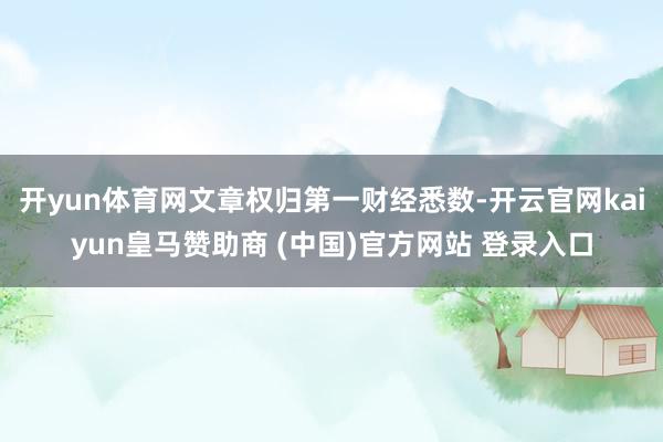 开yun体育网文章权归第一财经悉数-开云官网kaiyun皇马赞助商 (中国)官方网站 登录入口