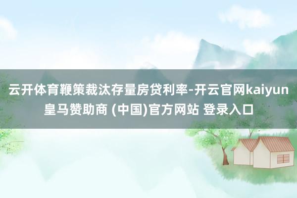 云开体育鞭策裁汰存量房贷利率-开云官网kaiyun皇马赞助商 (中国)官方网站 登录入口
