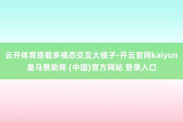 云开体育搭载多模态交互大模子-开云官网kaiyun皇马赞助商 (中国)官方网站 登录入口