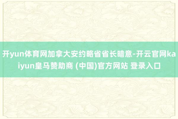开yun体育网加拿大安约略省省长暗意-开云官网kaiyun皇马赞助商 (中国)官方网站 登录入口