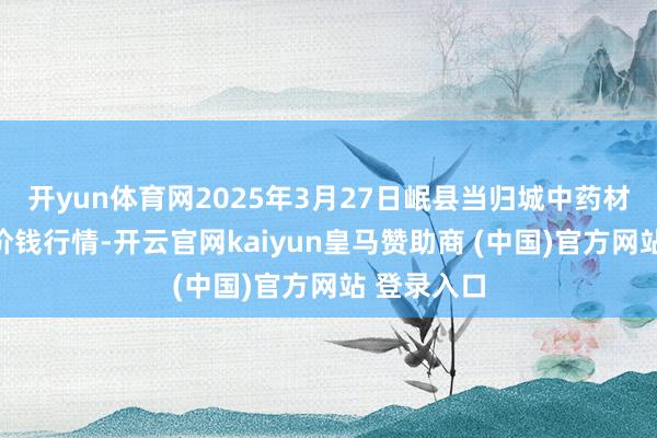 开yun体育网2025年3月27日岷县当归城中药材往复商场价钱行情-开云官网kaiyun皇马赞助商 (中国)官方网站 登录入口