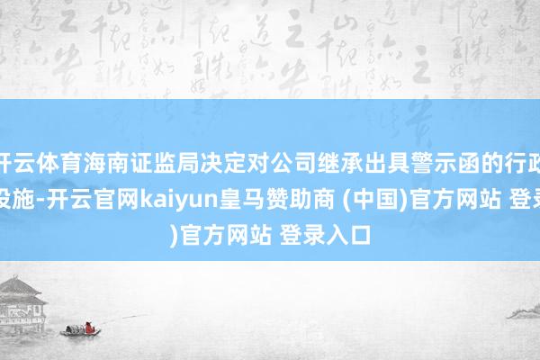 开云体育海南证监局决定对公司继承出具警示函的行政监管设施-开云官网kaiyun皇马赞助商 (中国)官方网站 登录入口