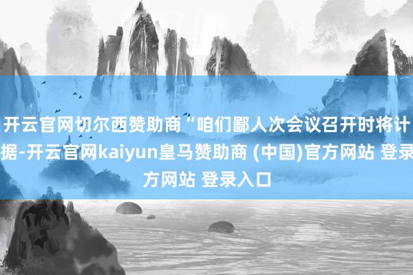 开云官网切尔西赞助商　　“咱们鄙人次会议召开时将计划数据-开云官网kaiyun皇马赞助商 (中国)官方网站 登录入口