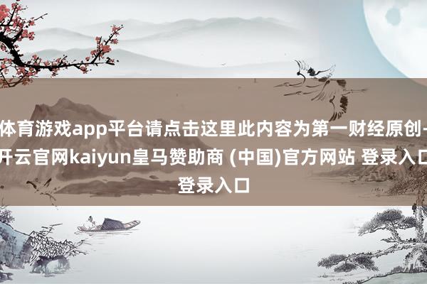 体育游戏app平台请点击这里此内容为第一财经原创-开云官网kaiyun皇马赞助商 (中国)官方网站 登录入口