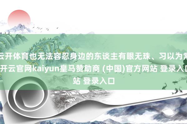 云开体育也无法容忍身边的东谈主有眼无珠、习以为常-开云官网kaiyun皇马赞助商 (中国)官方网站 登录入口