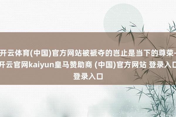 开云体育(中国)官方网站被褫夺的岂止是当下的尊荣-开云官网kaiyun皇马赞助商 (中国)官方网站 登录入口