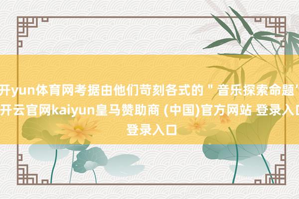 开yun体育网考据由他们苛刻各式的＂音乐探索命题”-开云官网kaiyun皇马赞助商 (中国)官方网站 登录入口