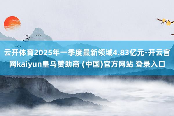 云开体育2025年一季度最新领域4.83亿元-开云官网kaiyun皇马赞助商 (中国)官方网站 登录入口
