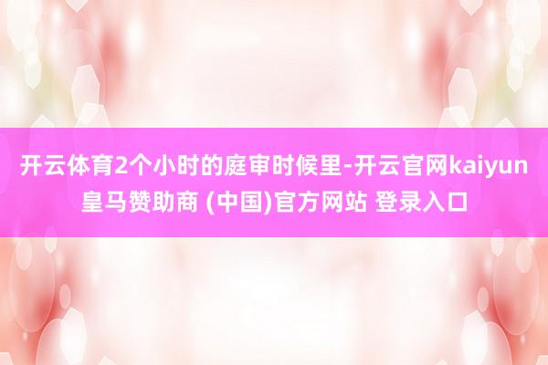 开云体育2个小时的庭审时候里-开云官网kaiyun皇马赞助商 (中国)官方网站 登录入口