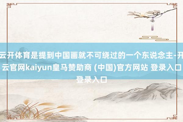 云开体育是提到中国画就不可绕过的一个东说念主-开云官网kaiyun皇马赞助商 (中国)官方网站 登录入口