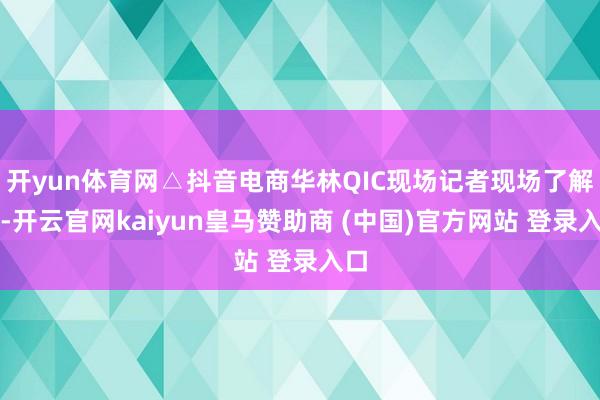 开yun体育网△抖音电商华林QIC现场记者现场了解到-开云官网kaiyun皇马赞助商 (中国)官方网站 登录入口