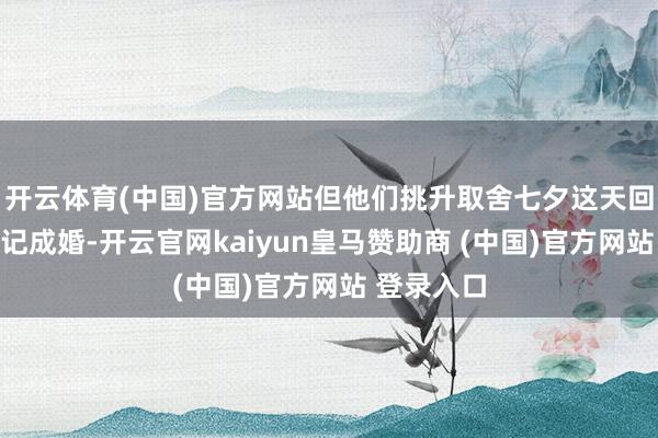 开云体育(中国)官方网站但他们挑升取舍七夕这天回到日照登记成婚-开云官网kaiyun皇马赞助商 (中国)官方网站 登录入口