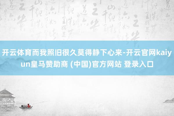 开云体育而我照旧很久莫得静下心来-开云官网kaiyun皇马赞助商 (中国)官方网站 登录入口