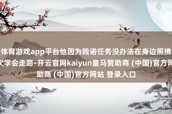 体育游戏app平台他因为践诺任务没办法在身边照拂；男儿第一次学会走路-开云官网kaiyun皇马赞助商 (中国)官方网站 登录入口