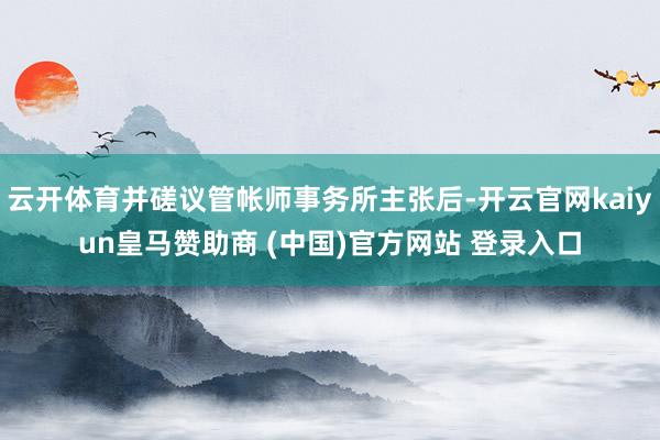 云开体育并磋议管帐师事务所主张后-开云官网kaiyun皇马赞助商 (中国)官方网站 登录入口