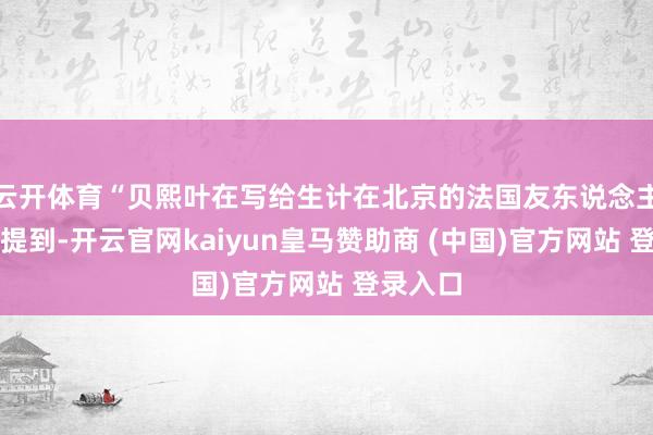 云开体育“贝熙叶在写给生计在北京的法国友东说念主信件中提到-开云官网kaiyun皇马赞助商 (中国)官方网站 登录入口