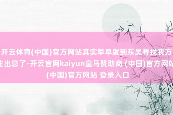 开云体育(中国)官方网站其实早早就到东吴寻找我方的东谈主生出息了-开云官网kaiyun皇马赞助商 (中国)官方网站 登录入口