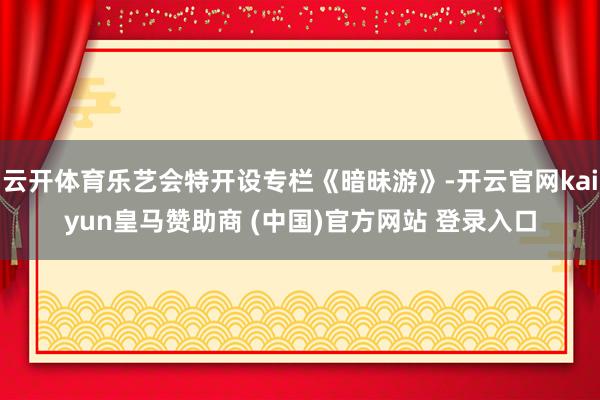 云开体育乐艺会特开设专栏《暗昧游》-开云官网kaiyun皇马赞助商 (中国)官方网站 登录入口