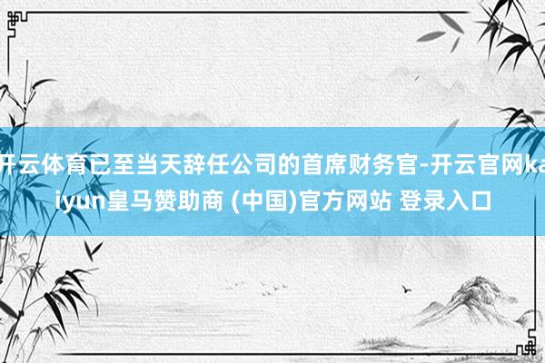 开云体育已至当天辞任公司的首席财务官-开云官网kaiyun皇马赞助商 (中国)官方网站 登录入口