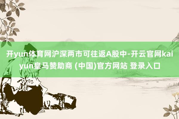 开yun体育网沪深两市可往返A股中-开云官网kaiyun皇马赞助商 (中国)官方网站 登录入口