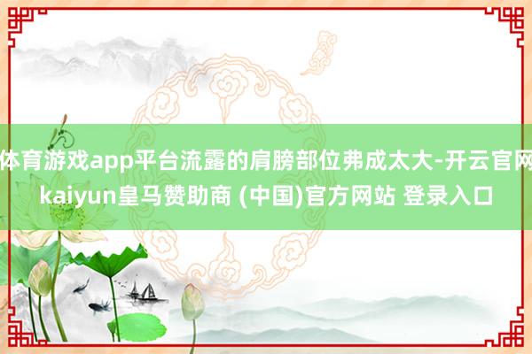 体育游戏app平台流露的肩膀部位弗成太大-开云官网kaiyun皇马赞助商 (中国)官方网站 登录入口