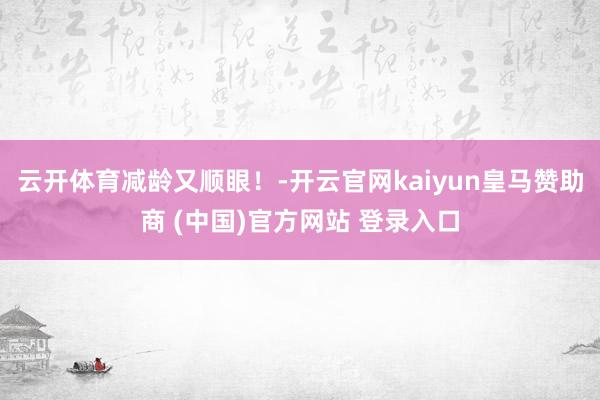 云开体育减龄又顺眼！-开云官网kaiyun皇马赞助商 (中国)官方网站 登录入口