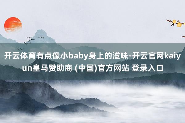 开云体育有点像小baby身上的滋味-开云官网kaiyun皇马赞助商 (中国)官方网站 登录入口