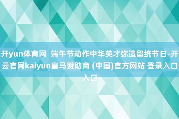 开yun体育网  端午节动作中华英才弥遗留统节日-开云官网kaiyun皇马赞助商 (中国)官方网站 登录入口