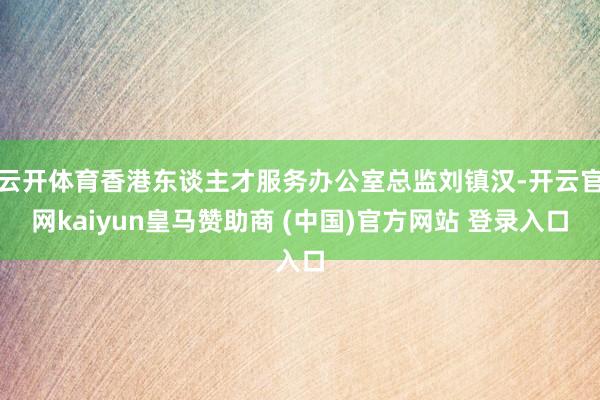 云开体育香港东谈主才服务办公室总监刘镇汉-开云官网kaiyun皇马赞助商 (中国)官方网站 登录入口