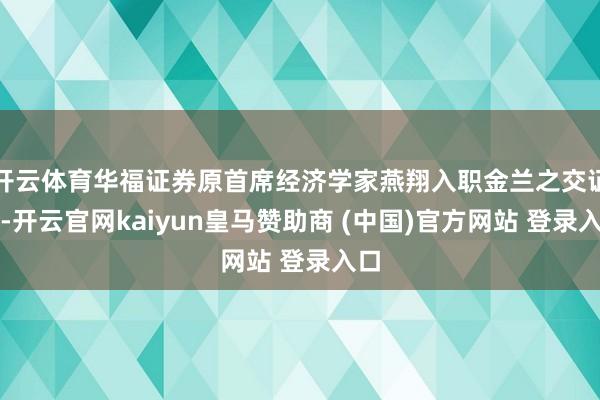 开云体育华福证券原首席经济学家燕翔入职金兰之交证券-开云官网kaiyun皇马赞助商 (中国)官方网站 登录入口