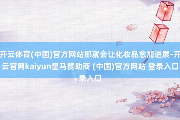 开云体育(中国)官方网站那就会让化妆品愈加进展-开云官网kaiyun皇马赞助商 (中国)官方网站 登录入口