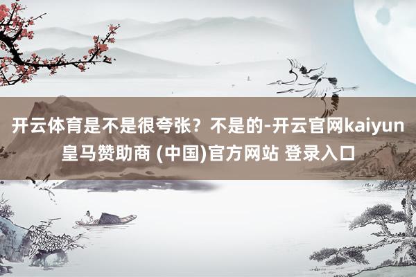 开云体育是不是很夸张？不是的-开云官网kaiyun皇马赞助商 (中国)官方网站 登录入口
