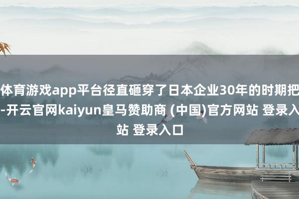 体育游戏app平台径直砸穿了日本企业30年的时期把持-开云官网kaiyun皇马赞助商 (中国)官方网站 登录入口