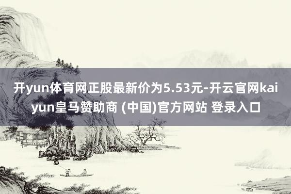 开yun体育网正股最新价为5.53元-开云官网kaiyun皇马赞助商 (中国)官方网站 登录入口