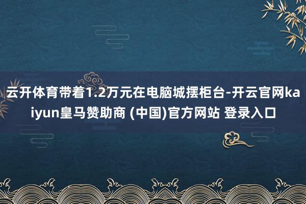 云开体育带着1.2万元在电脑城摆柜台-开云官网kaiyun皇马赞助商 (中国)官方网站 登录入口