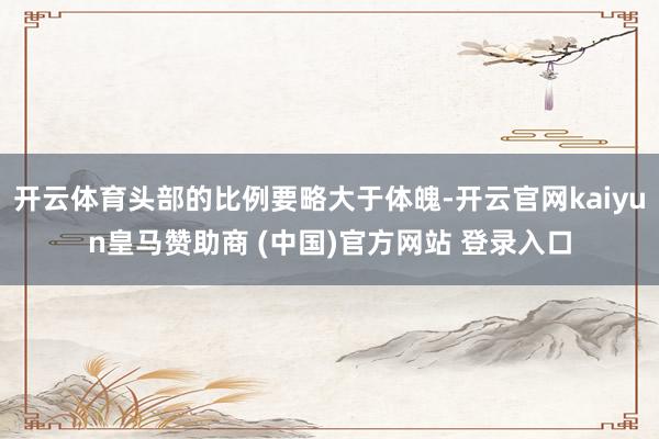 开云体育头部的比例要略大于体魄-开云官网kaiyun皇马赞助商 (中国)官方网站 登录入口