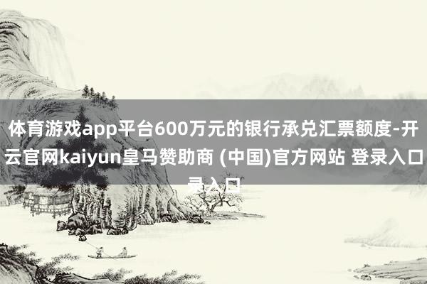 体育游戏app平台600万元的银行承兑汇票额度-开云官网kaiyun皇马赞助商 (中国)官方网站 登录入口
