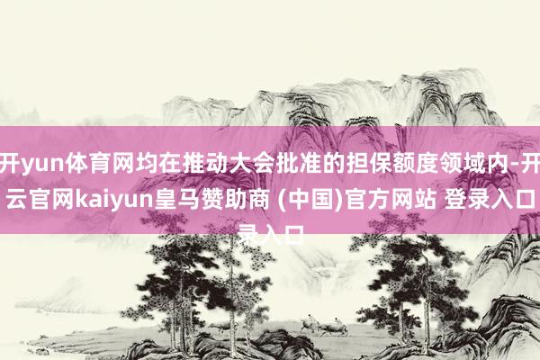 开yun体育网均在推动大会批准的担保额度领域内-开云官网kaiyun皇马赞助商 (中国)官方网站 登录入口