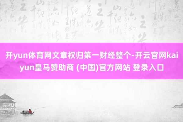 开yun体育网文章权归第一财经整个-开云官网kaiyun皇马赞助商 (中国)官方网站 登录入口