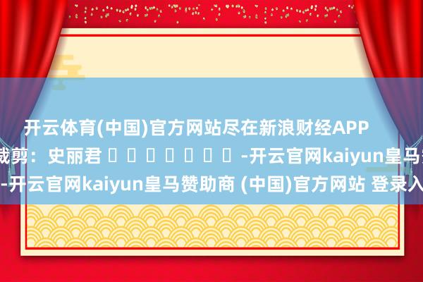开云体育(中国)官方网站尽在新浪财经APP            						株连裁剪：史丽君 							-开云官网kaiyun皇马赞助商 (中国)官方网站 登录入口