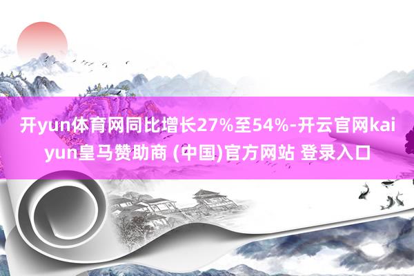 开yun体育网同比增长27%至54%-开云官网kaiyun皇马赞助商 (中国)官方网站 登录入口