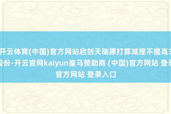 开云体育(中国)官方网站启创天瑞原打算减捏不提高3%的股份-开云官网kaiyun皇马赞助商 (中国)官方网站 登录入口