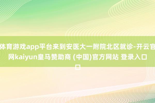 体育游戏app平台来到安医大一附院北区就诊-开云官网kaiyun皇马赞助商 (中国)官方网站 登录入口