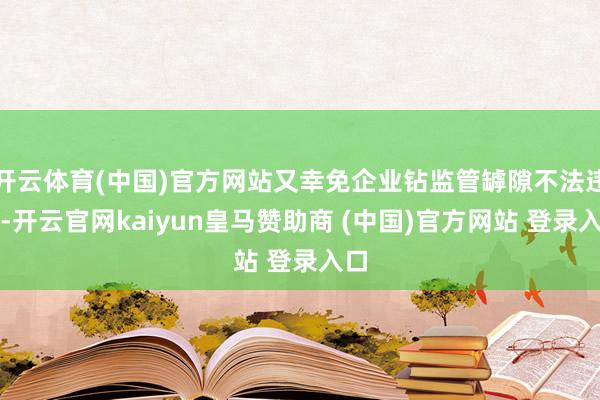 开云体育(中国)官方网站又幸免企业钻监管罅隙不法违法-开云官网kaiyun皇马赞助商 (中国)官方网站 登录入口
