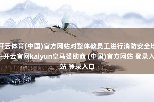 开云体育(中国)官方网站对整体教员工进行消防安全培训-开云官网kaiyun皇马赞助商 (中国)官方网站 登录入口