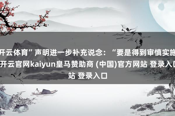 开云体育”声明进一步补充说念：“要是得到审慎实施-开云官网kaiyun皇马赞助商 (中国)官方网站 登录入口