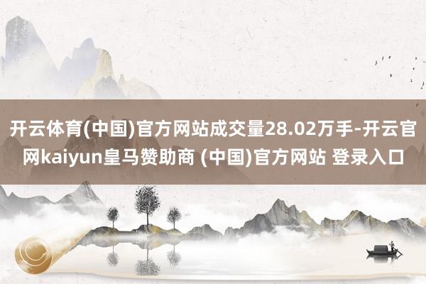 开云体育(中国)官方网站成交量28.02万手-开云官网kaiyun皇马赞助商 (中国)官方网站 登录入口