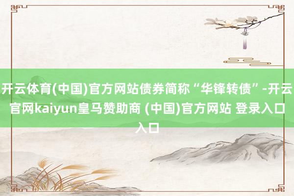 开云体育(中国)官方网站债券简称“华锋转债”-开云官网kaiyun皇马赞助商 (中国)官方网站 登录入口