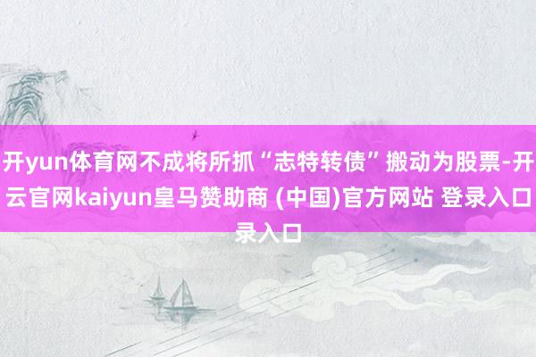 开yun体育网不成将所抓“志特转债”搬动为股票-开云官网kaiyun皇马赞助商 (中国)官方网站 登录入口
